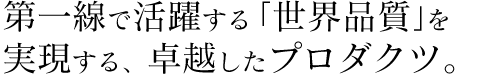 第一線で活躍する「世界品質」を 実現する、卓越したプロダクツ。