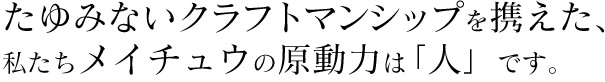 たゆみないクラフトマンシップを携えた、 私たちメイチュウの原動力は「人」です。