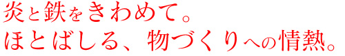 炎と鉄をきわめて。 ほとばしる、物づくりへの情熱。