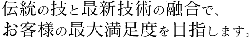 伝統の技と最新技術の融合で、お客様の最大満足度を目指します。